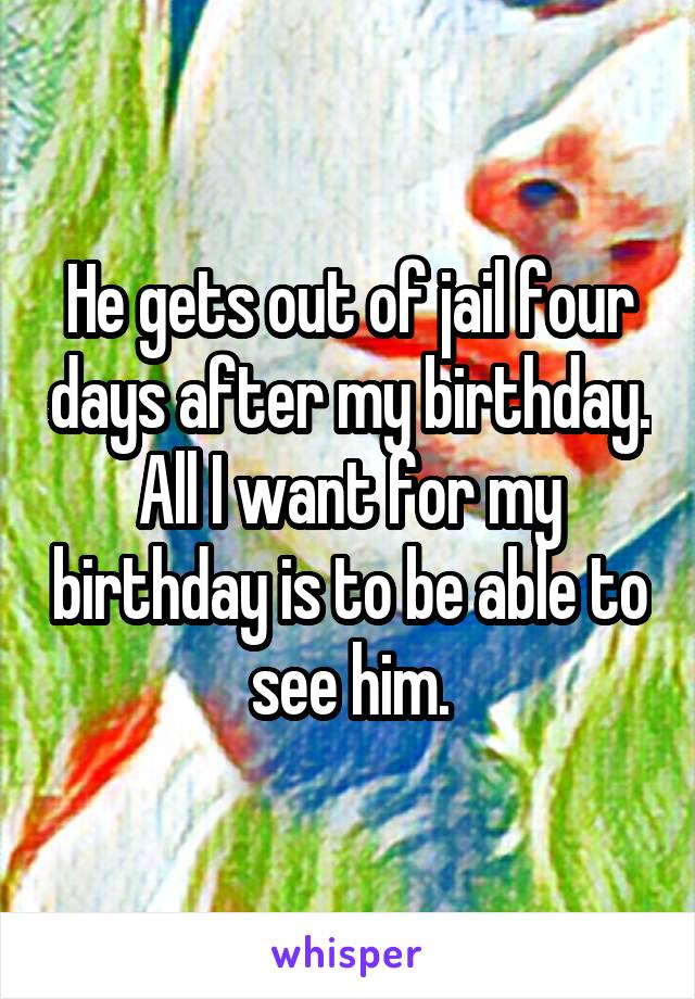 He gets out of jail four days after my birthday. All I want for my birthday is to be able to see him.