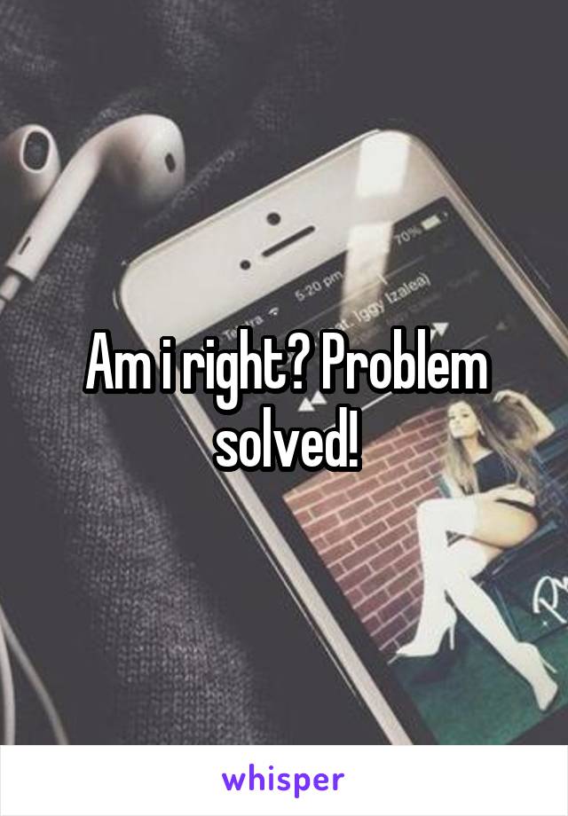 Am i right? Problem solved!