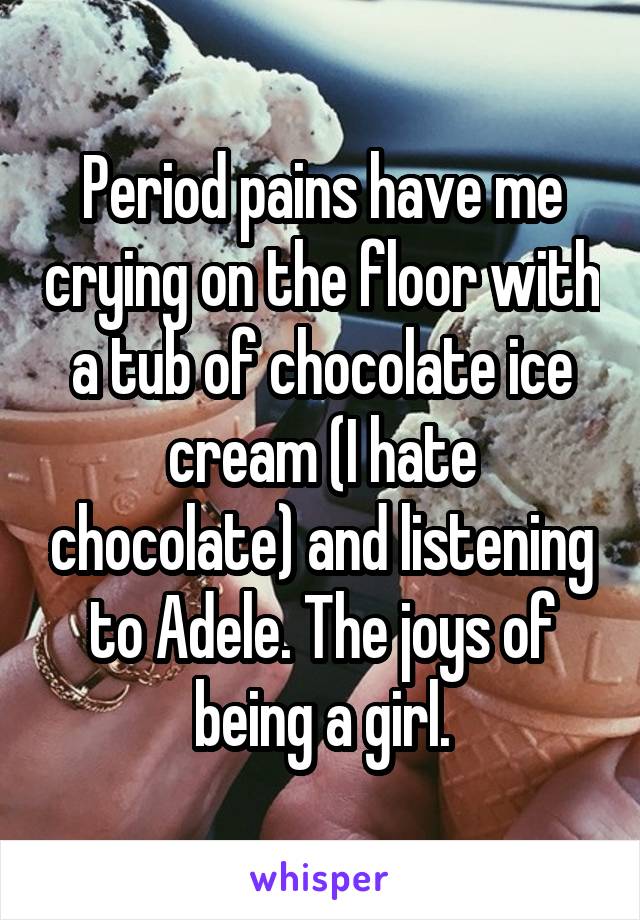 Period pains have me crying on the floor with a tub of chocolate ice cream (I hate chocolate) and listening to Adele. The joys of being a girl.