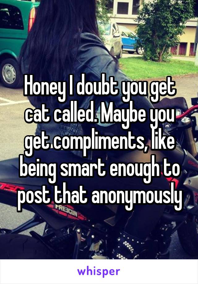 Honey I doubt you get cat called. Maybe you get compliments, like being smart enough to post that anonymously