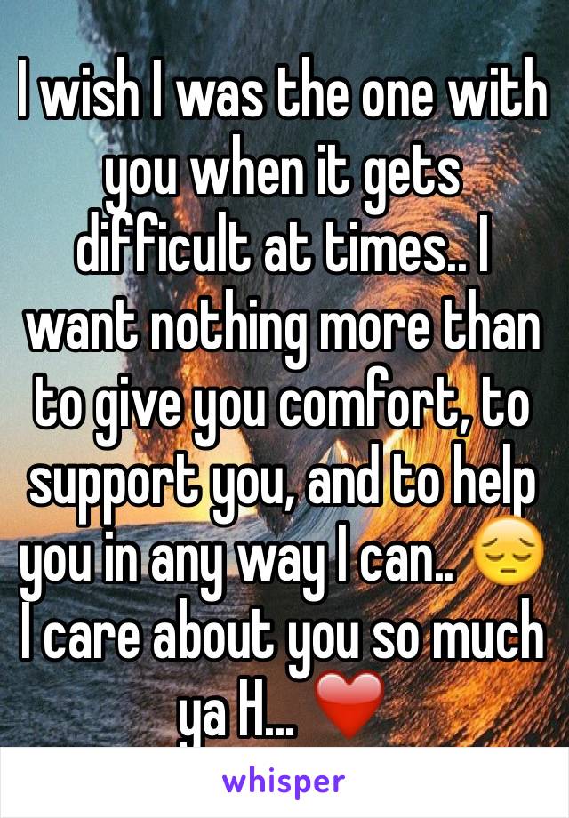 I wish I was the one with you when it gets difficult at times.. I want nothing more than to give you comfort, to support you, and to help you in any way I can.. 😔 I care about you so much ya H... ❤️