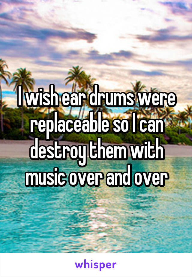 I wish ear drums were replaceable so I can destroy them with music over and over