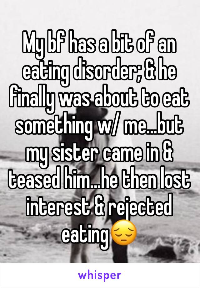 My bf has a bit of an eating disorder; & he finally was about to eat something w/ me...but my sister came in & teased him...he then lost interest & rejected eating😔