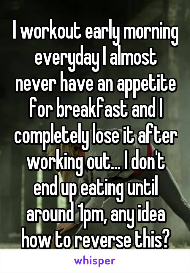 I workout early morning everyday I almost never have an appetite for breakfast and I completely lose it after working out... I don't end up eating until around 1pm, any idea how to reverse this?