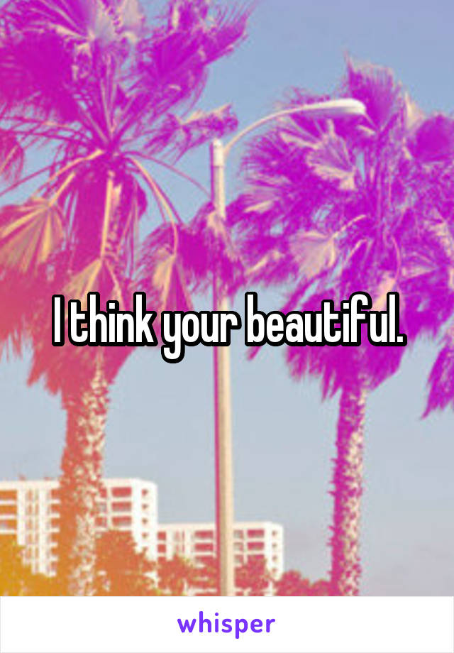 I think your beautiful.