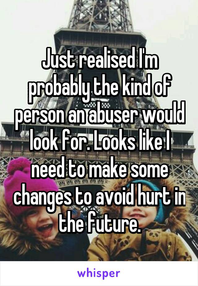 Just realised I'm probably the kind of person an abuser would look for. Looks like I need to make some changes to avoid hurt in the future.
