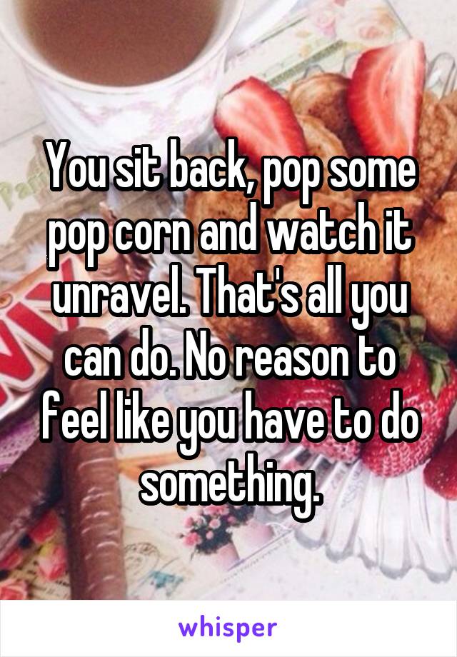 You sit back, pop some pop corn and watch it unravel. That's all you can do. No reason to feel like you have to do something.