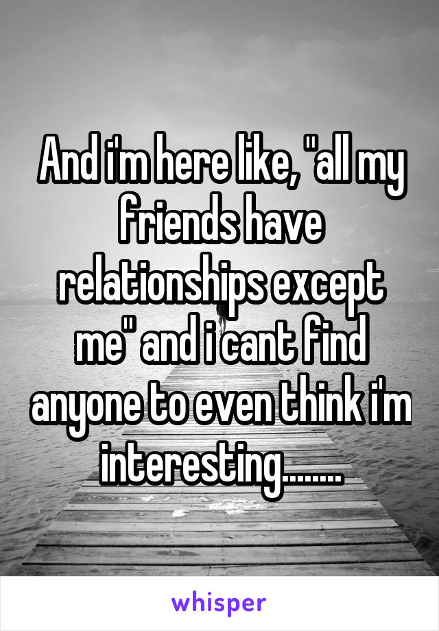 And i'm here like, "all my friends have relationships except me" and i cant find anyone to even think i'm interesting........