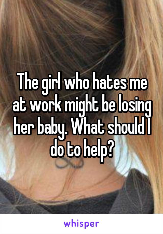 The girl who hates me at work might be losing her baby. What should I do to help?