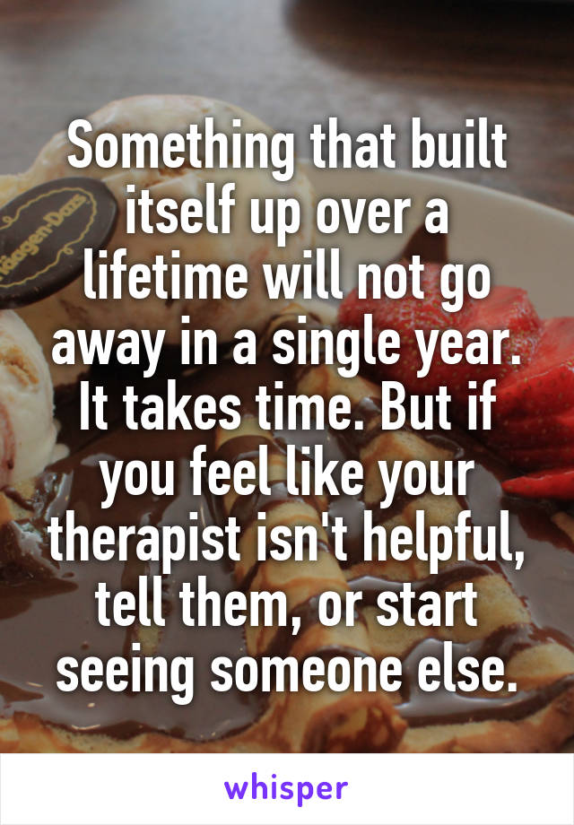 Something that built itself up over a lifetime will not go away in a single year. It takes time. But if you feel like your therapist isn't helpful, tell them, or start seeing someone else.
