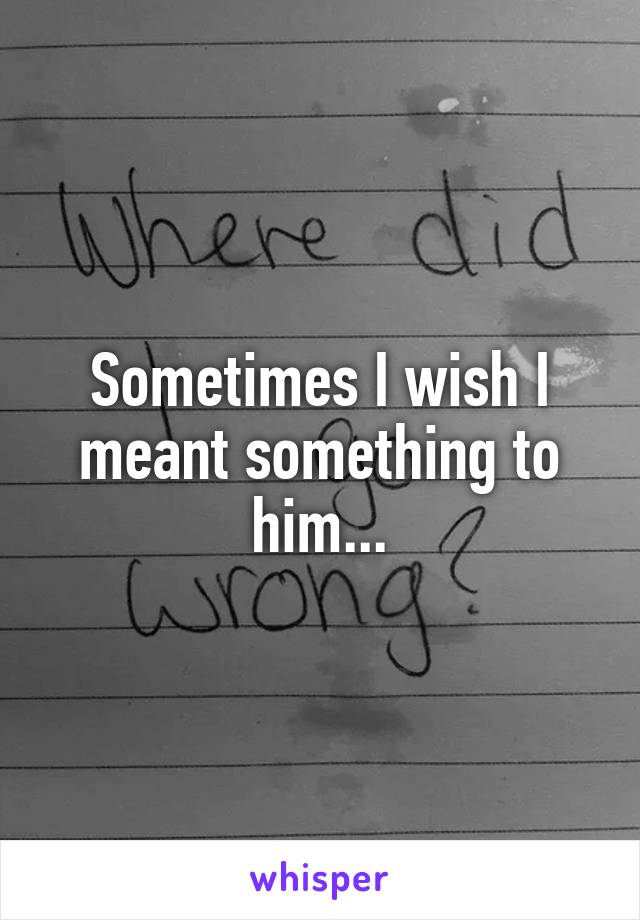 Sometimes I wish I meant something to him...