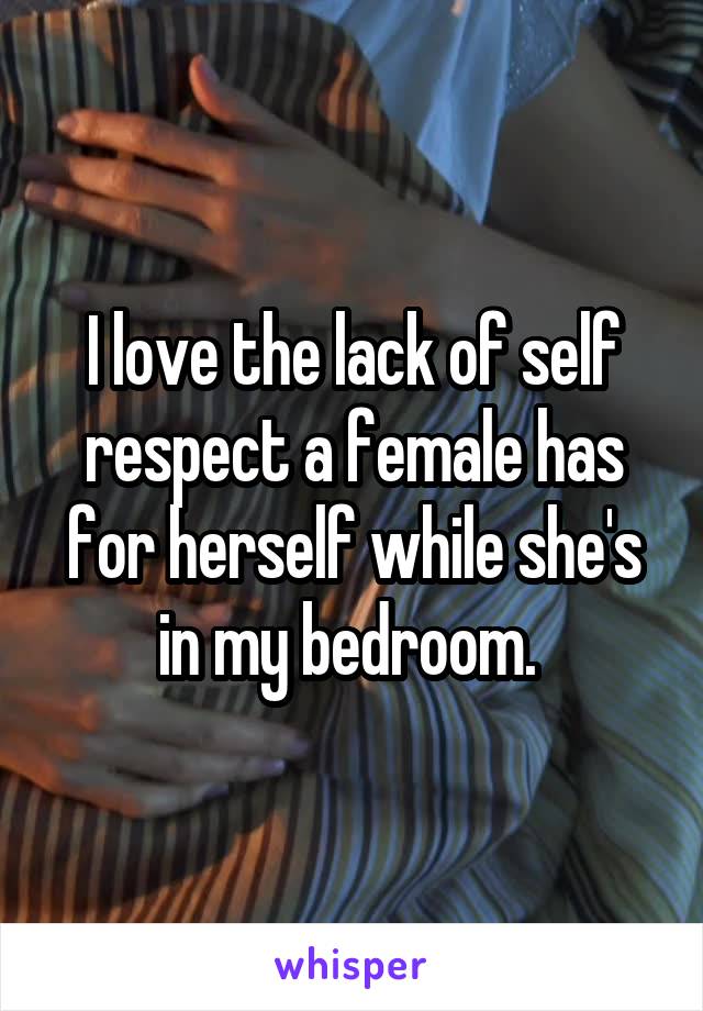 I love the lack of self respect a female has for herself while she's in my bedroom. 