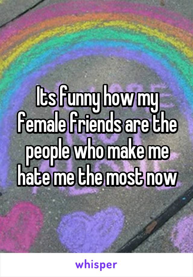 Its funny how my female friends are the people who make me hate me the most now