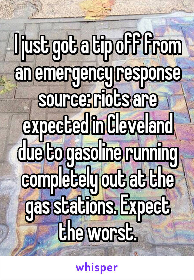 I just got a tip off from an emergency response source: riots are expected in Cleveland due to gasoline running completely out at the gas stations. Expect the worst.
