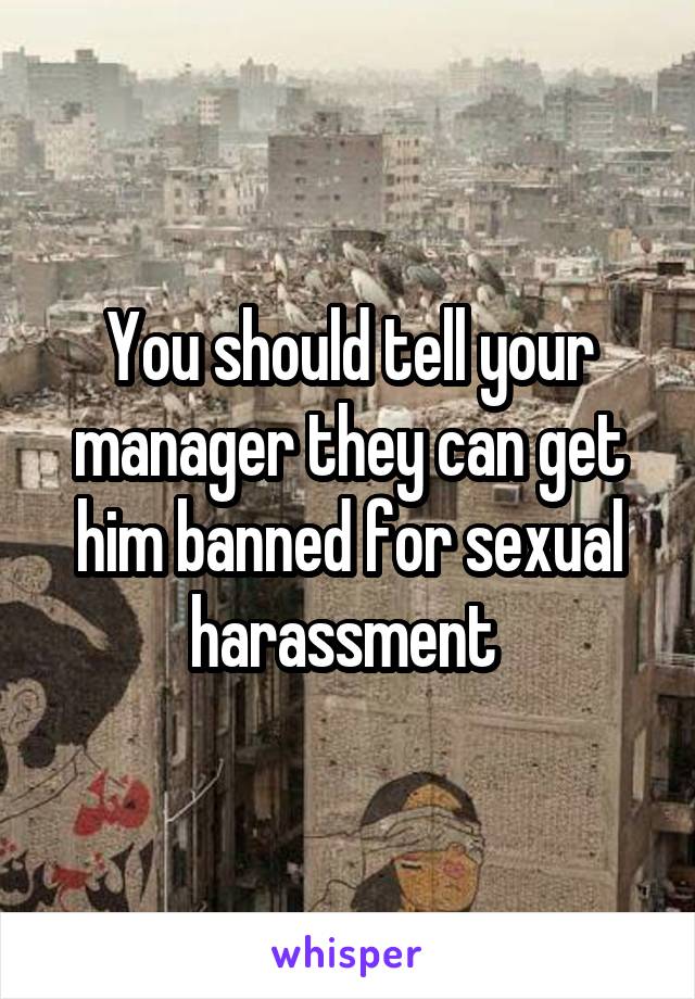 You should tell your manager they can get him banned for sexual harassment 