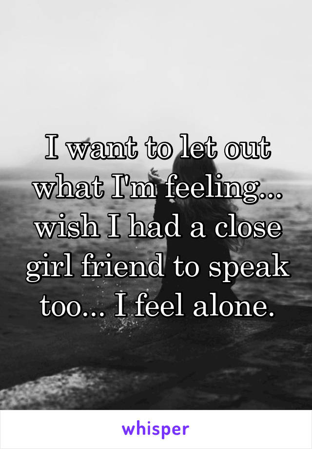 I want to let out what I'm feeling... wish I had a close girl friend to speak too... I feel alone.