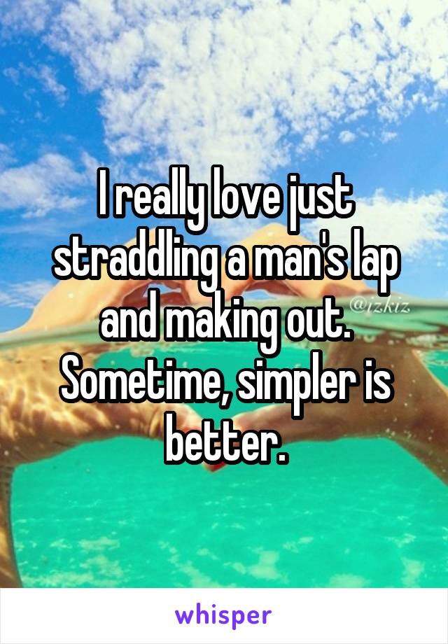 I really love just straddling a man's lap and making out. Sometime, simpler is better.