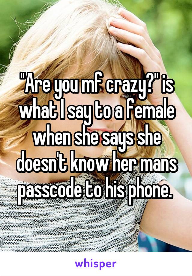 "Are you mf crazy?" is what I say to a female when she says she doesn't know her mans passcode to his phone. 
