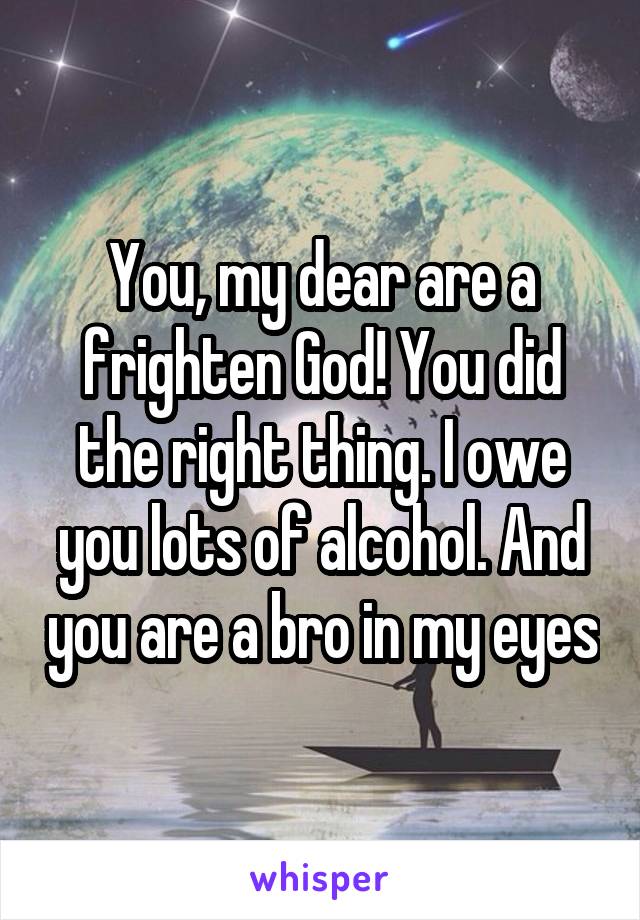 You, my dear are a frighten God! You did the right thing. I owe you lots of alcohol. And you are a bro in my eyes