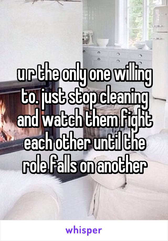 u r the only one willing to. just stop cleaning and watch them fight each other until the role falls on another