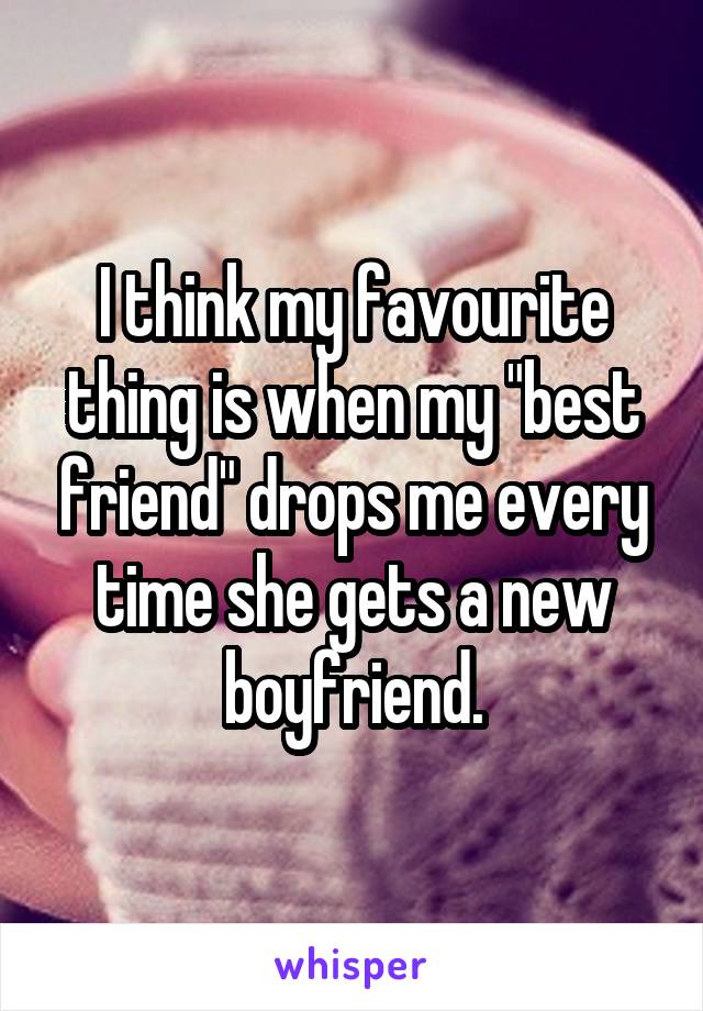 I think my favourite thing is when my "best friend" drops me every time she gets a new boyfriend.
