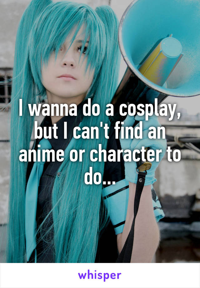 I wanna do a cosplay, but I can't find an anime or character to do...
