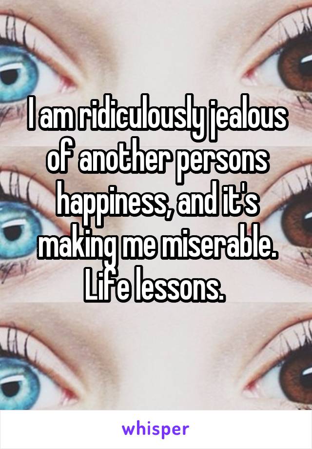 I am ridiculously jealous of another persons happiness, and it's making me miserable. Life lessons. 

