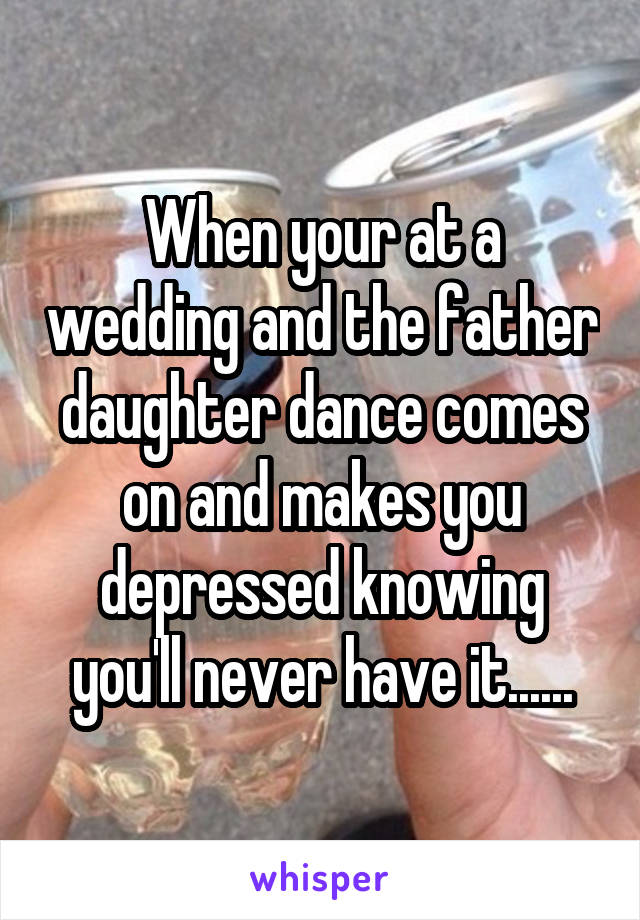 When your at a wedding and the father daughter dance comes on and makes you depressed knowing you'll never have it......
