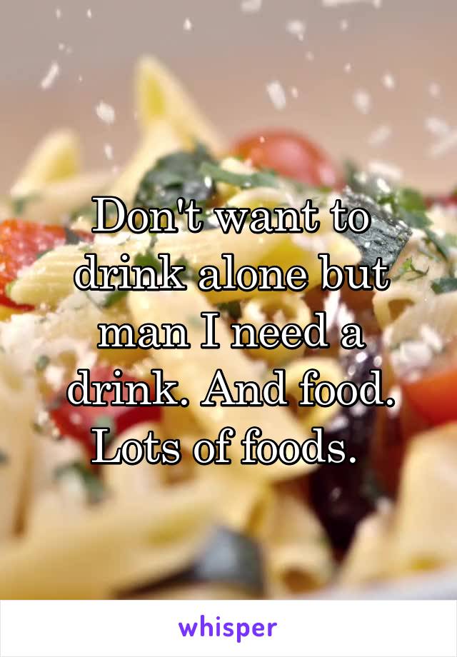 Don't want to drink alone but man I need a drink. And food. Lots of foods. 