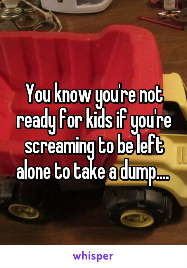 You know you're not ready for kids if you're screaming to be left alone to take a dump.... 