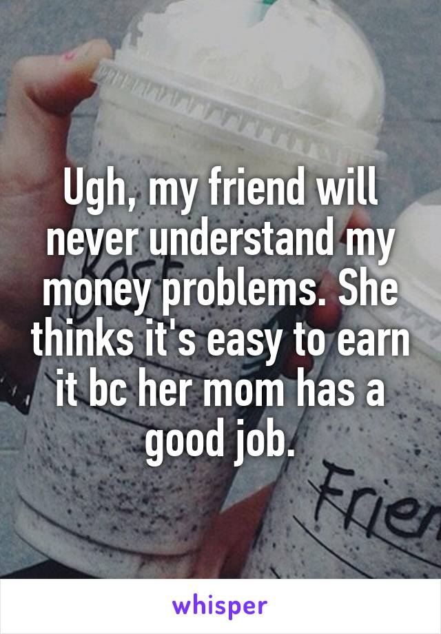 Ugh, my friend will never understand my money problems. She thinks it's easy to earn it bc her mom has a good job.