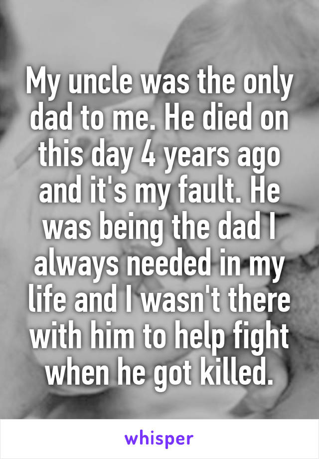 My uncle was the only dad to me. He died on this day 4 years ago and it's my fault. He was being the dad I always needed in my life and I wasn't there with him to help fight when he got killed.