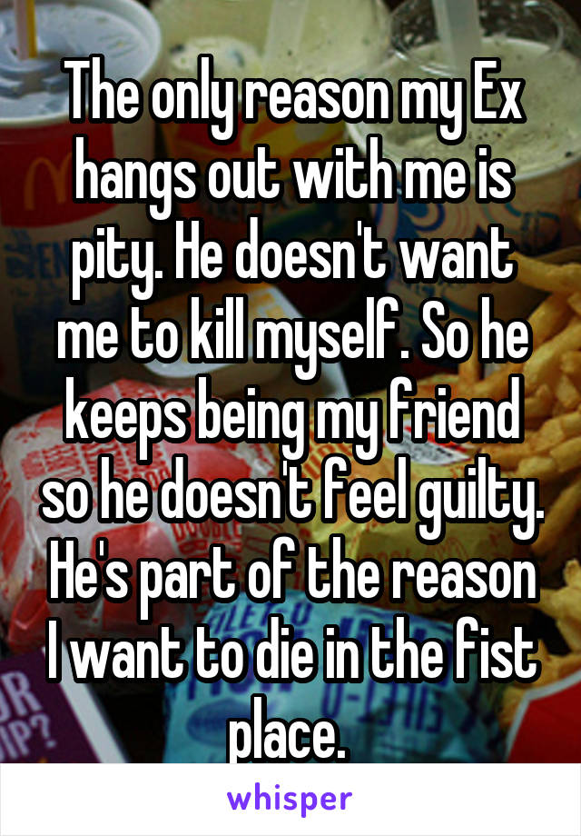 The only reason my Ex hangs out with me is pity. He doesn't want me to kill myself. So he keeps being my friend so he doesn't feel guilty. He's part of the reason I want to die in the fist place. 