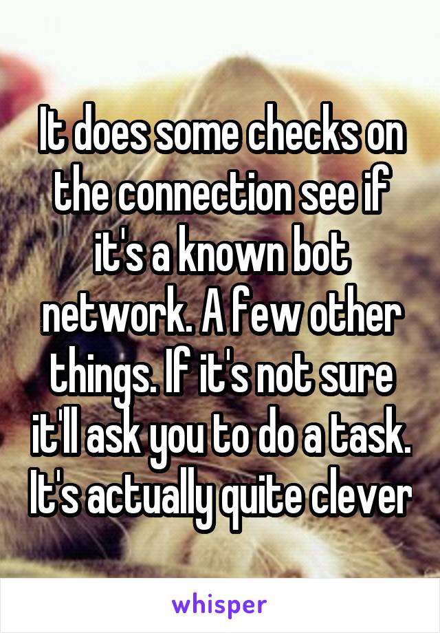 It does some checks on the connection see if it's a known bot network. A few other things. If it's not sure it'll ask you to do a task. It's actually quite clever