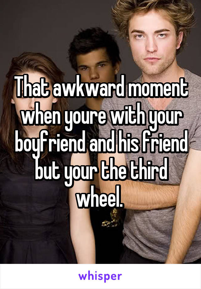 That awkward moment when youre with your boyfriend and his friend but your the third wheel. 