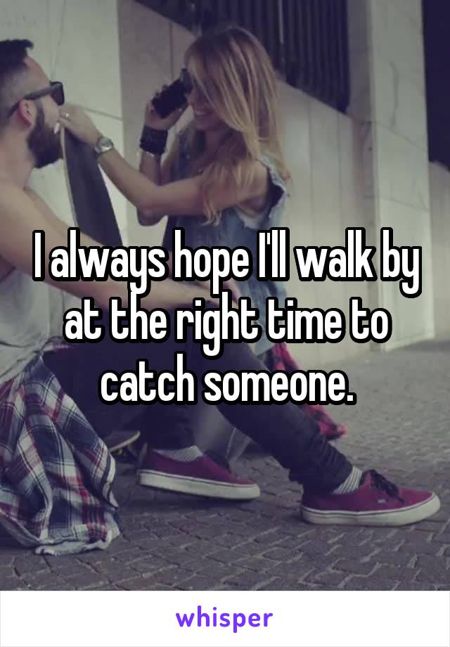 I always hope I'll walk by at the right time to catch someone.