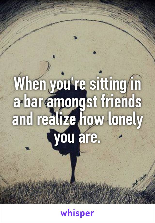 When you're sitting in a bar amongst friends and realize how lonely you are.