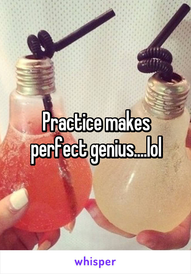 Practice makes perfect genius....lol