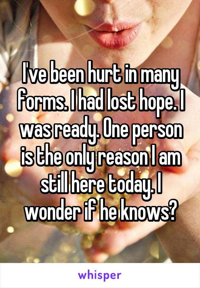 I've been hurt in many forms. I had lost hope. I was ready. One person is the only reason I am still here today. I wonder if he knows?