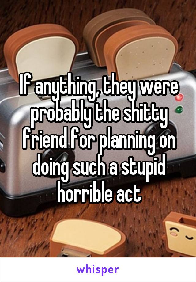 If anything, they were probably the shitty friend for planning on doing such a stupid horrible act