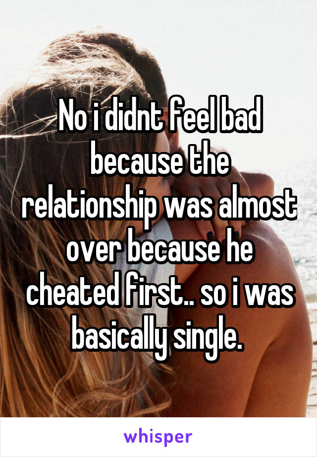 No i didnt feel bad because the relationship was almost over because he cheated first.. so i was basically single. 