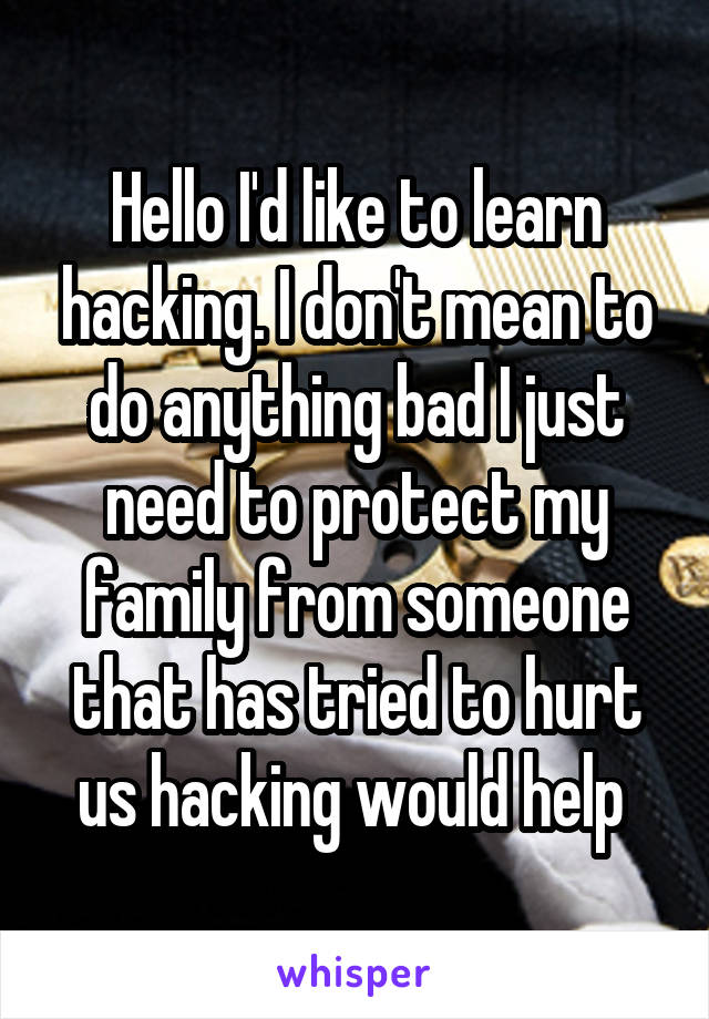 Hello I'd like to learn hacking. I don't mean to do anything bad I just need to protect my family from someone that has tried to hurt us hacking would help 