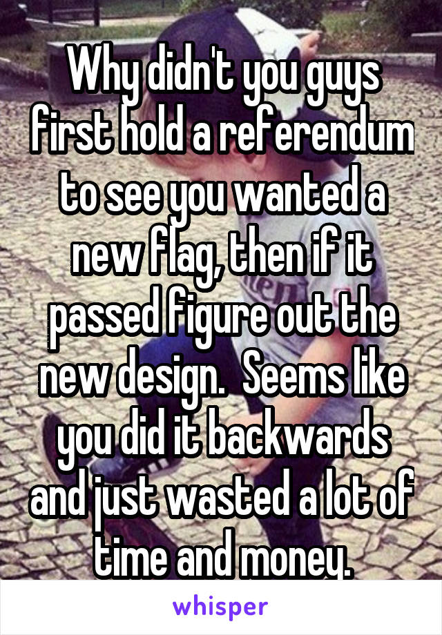 Why didn't you guys first hold a referendum to see you wanted a new flag, then if it passed figure out the new design.  Seems like you did it backwards and just wasted a lot of time and money.