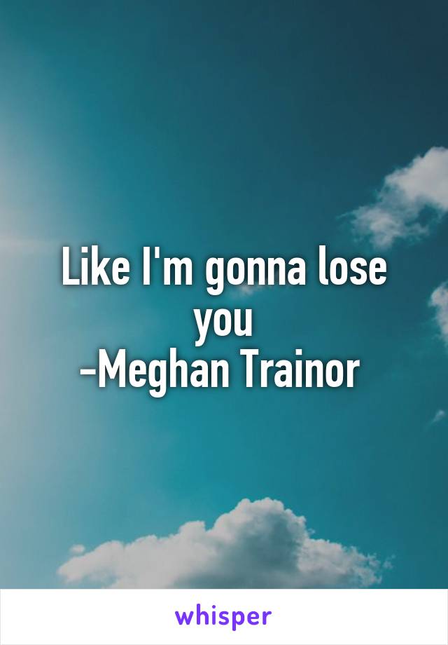 Like I'm gonna lose you
-Meghan Trainor 