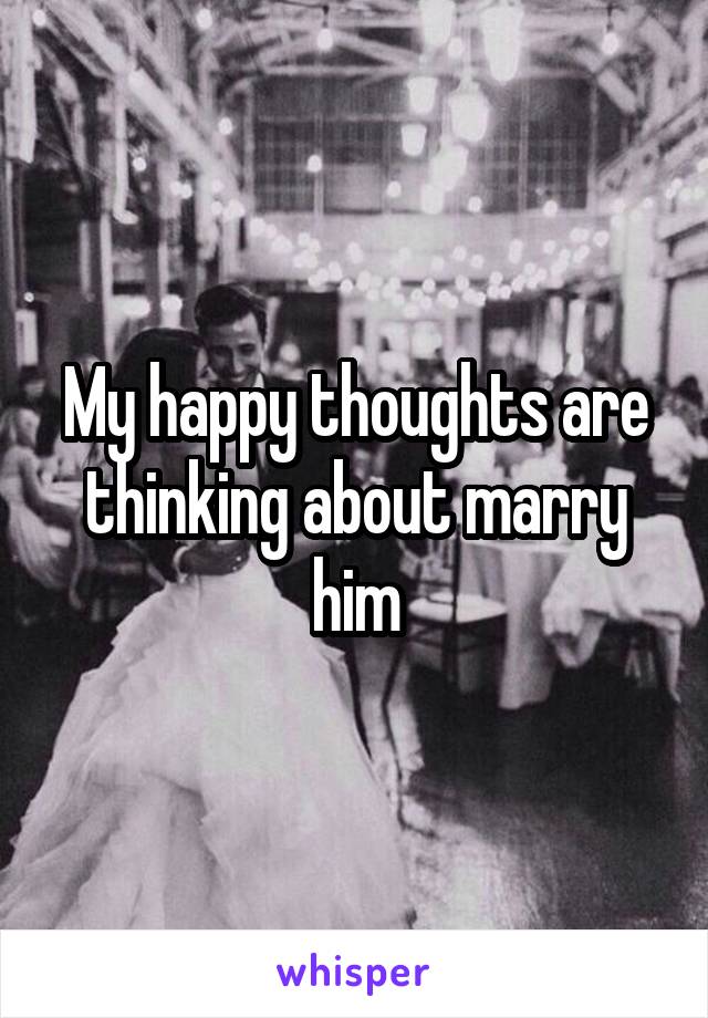 My happy thoughts are thinking about marry him