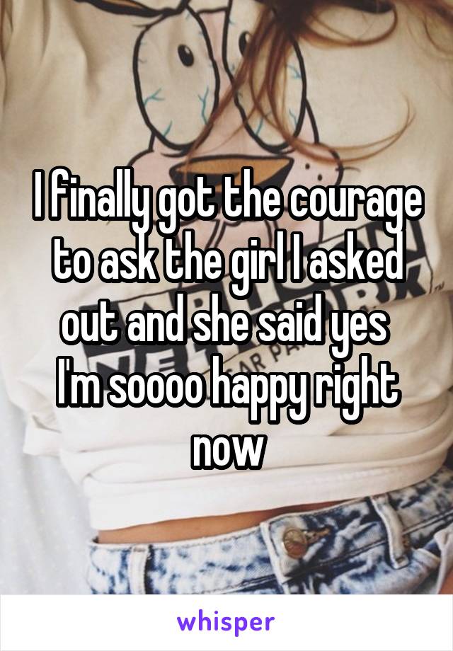 I finally got the courage to ask the girl I asked out and she said yes 
I'm soooo happy right now
