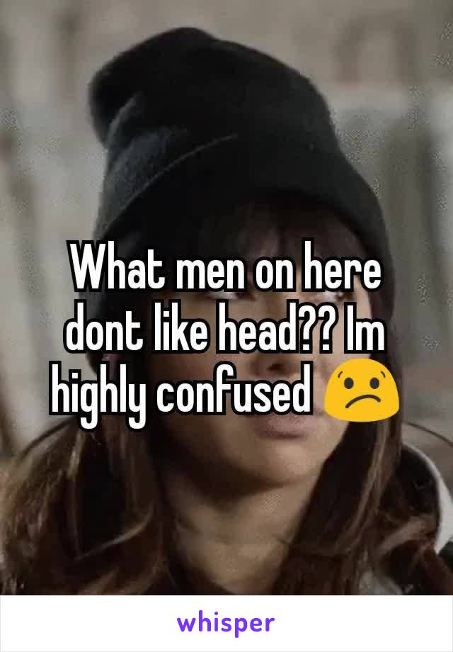 What men on here dont like head?? Im highly confused 😕