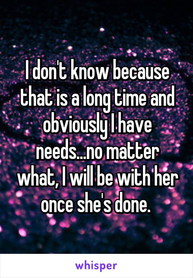 I don't know because that is a long time and obviously I have needs...no matter what, I will be with her once she's done. 