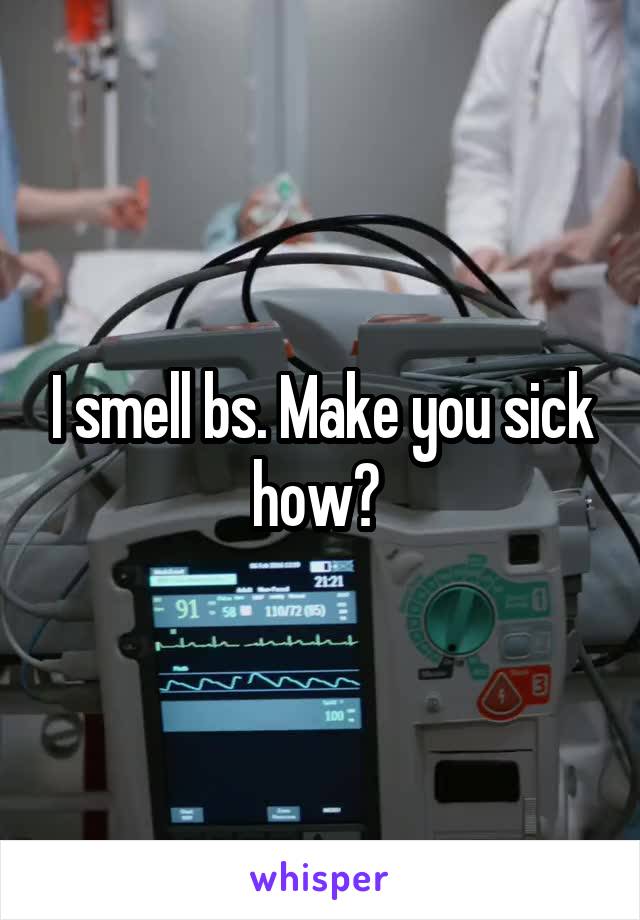 I smell bs. Make you sick how? 