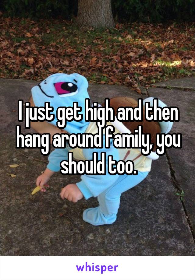 I just get high and then hang around family, you should too.